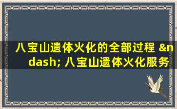 八宝山遗体火化的全部过程 – 八宝山遗体火化服务全流程解析